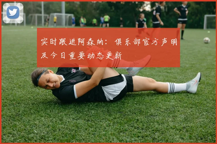 实时跟进阿森纳：俱乐部官方声明及今日重要动态更新