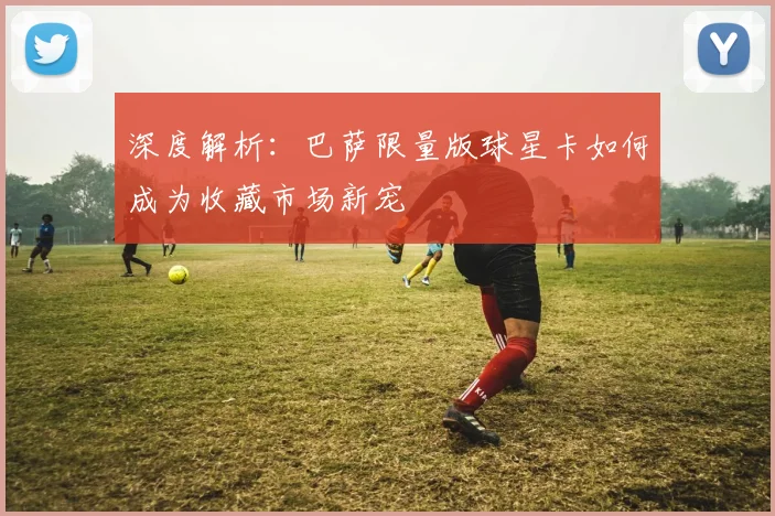 深度解析：巴萨限量版球星卡如何成为收藏市场新宠