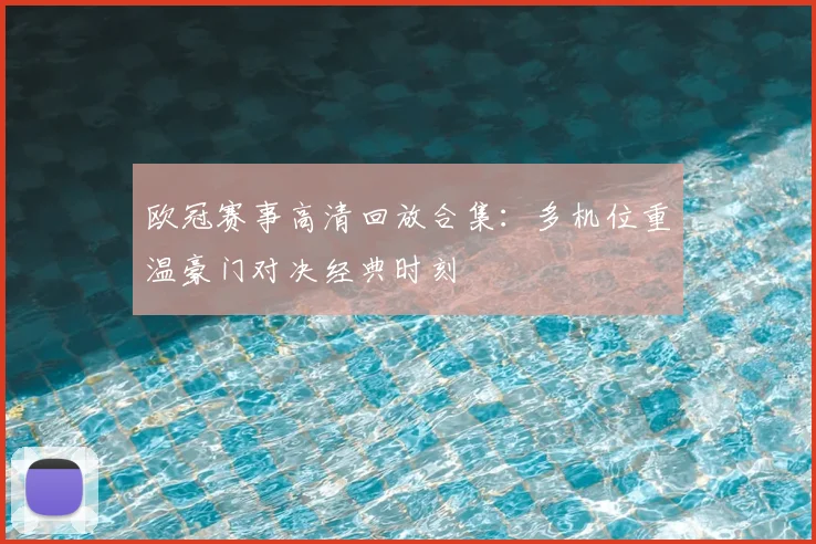 欧冠赛事高清回放合集：多机位重温豪门对决经典时刻