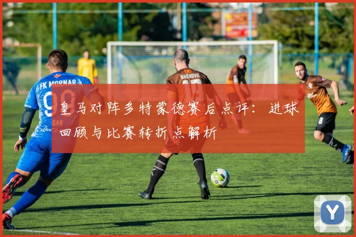 皇马对阵多特蒙德赛后点评：进球回顾与比赛转折点解析