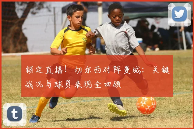 锁定直播！切尔西对阵曼城：关键战况与球员表现全回顾