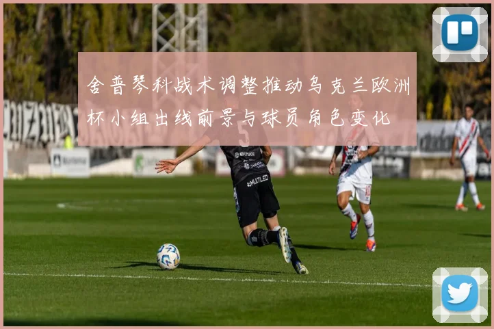 舍普琴科战术调整推动乌克兰欧洲杯小组出线前景与球员角色变化