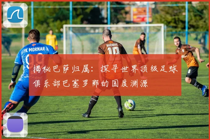 揭秘巴萨归属：探寻世界顶级足球俱乐部巴塞罗那的国度渊源