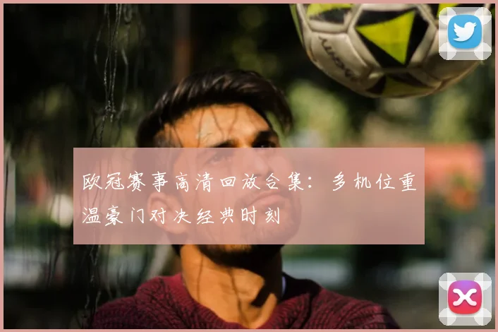 欧冠赛事高清回放合集：多机位重温豪门对决经典时刻